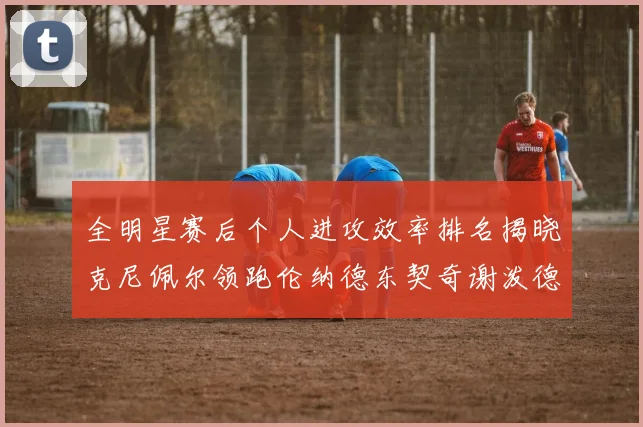 全明星赛后个人进攻效率排名揭晓克尼佩尔领跑伦纳德东契奇谢泼德紧随其后