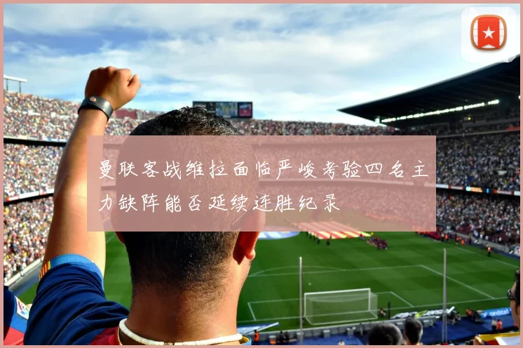 曼联客战维拉面临严峻考验四名主力缺阵能否延续连胜纪录