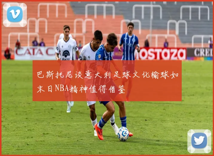 巴斯托尼谈意大利足球文化输球如末日NBA精神值得借鉴