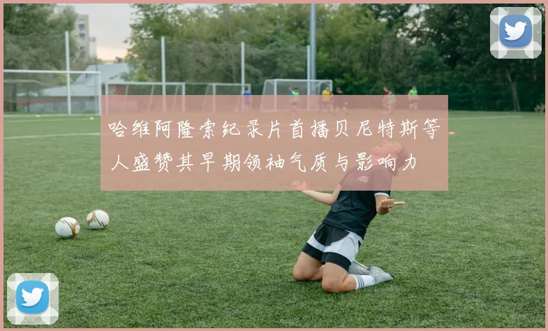 哈维阿隆索纪录片首播贝尼特斯等人盛赞其早期领袖气质与影响力