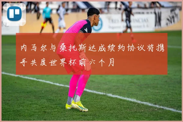 内马尔与桑托斯达成续约协议将携手共度世界杯前六个月