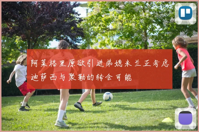 阿莱格里原欲引进弟媳米兰正考虑迪萨西与聚勒的转会可能