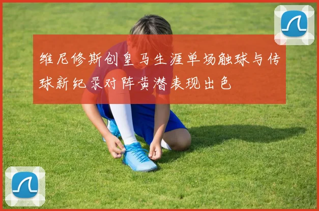 维尼修斯创皇马生涯单场触球与传球新纪录对阵黄潜表现出色