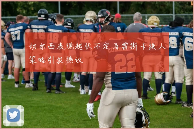 切尔西表现起伏不定马雷斯卡换人策略引发热议