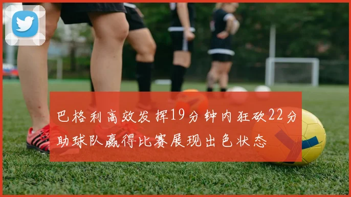 巴格利高效发挥19分钟内狂砍22分助球队赢得比赛展现出色状态