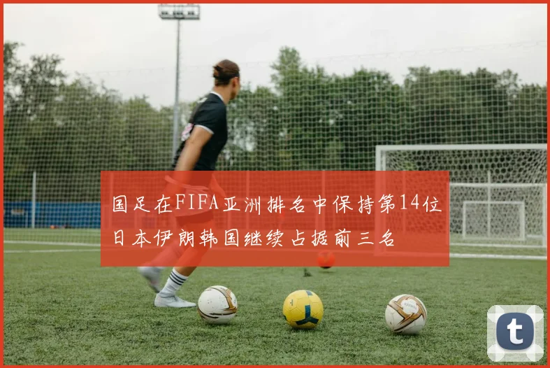 国足在FIFA亚洲排名中保持第14位日本伊朗韩国继续占据前三名