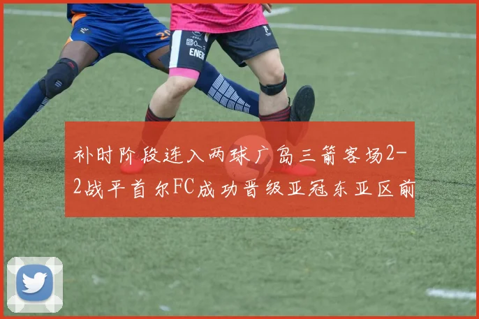补时阶段连入两球广岛三箭客场2-2战平首尔FC成功晋级亚冠东亚区前四