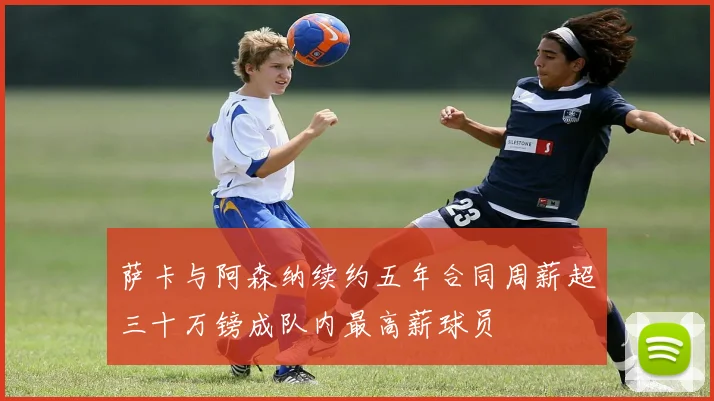 萨卡与阿森纳续约五年合同周薪超三十万镑成队内最高薪球员