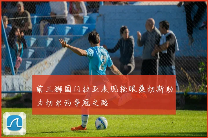前三狮国门拉亚表现抢眼桑切斯助力切尔西争冠之路
