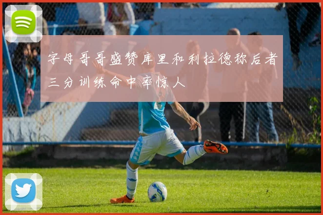 字母哥哥盛赞库里和利拉德称后者三分训练命中率惊人
