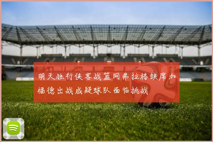 明天独行侠客战篮网弗拉格缺席加福德出战成疑球队面临挑战