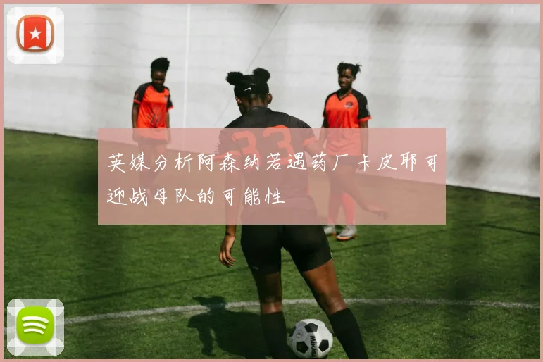 英媒分析阿森纳若遇药厂卡皮耶可迎战母队的可能性