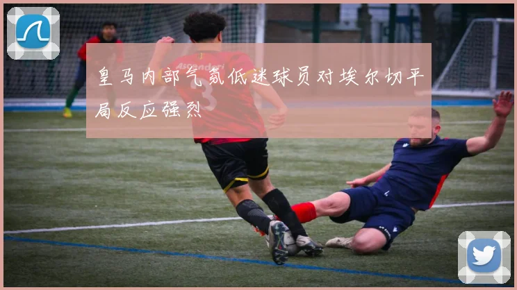 皇马内部气氛低迷球员对埃尔切平局反应强烈