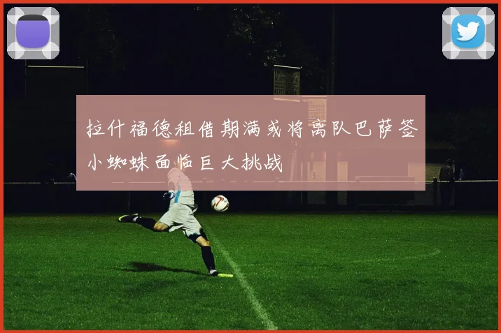 拉什福德租借期满或将离队巴萨签小蜘蛛面临巨大挑战