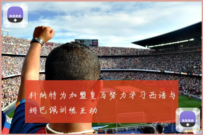 科纳特为加盟皇马努力学习西语与姆巴佩训练互动