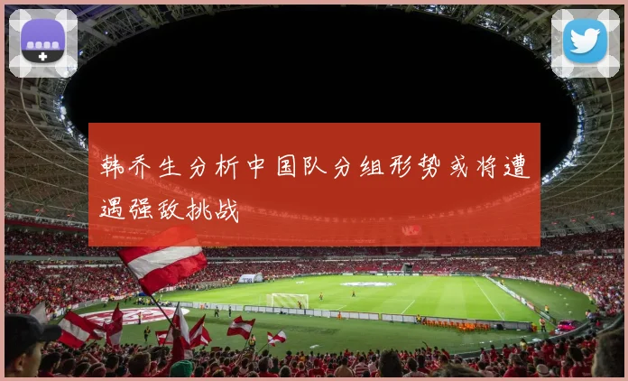 韩乔生分析中国队分组形势或将遭遇强敌挑战