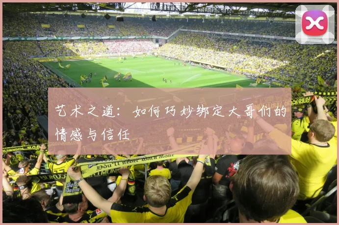 艺术之道：如何巧妙绑定大哥们的情感与信任