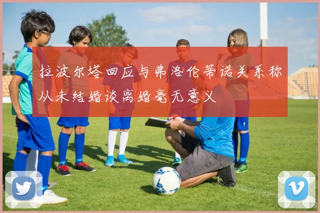 拉波尔塔回应与弗洛伦蒂诺关系称从未结婚谈离婚毫无意义